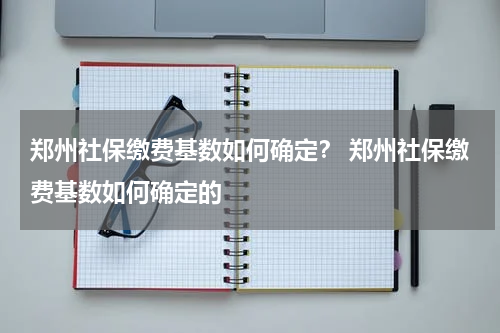 郑州社保缴费基数如何确定？ 郑州社保缴费基数如何确定的