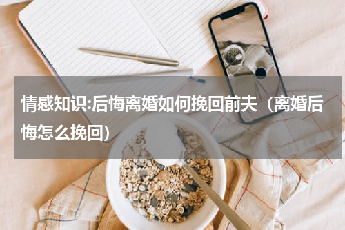 情感知识:后悔离婚如何挽回前夫（离婚后悔怎么挽回）