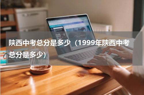 陕西中考总分是多少（1999年陕西中考总分是多少）