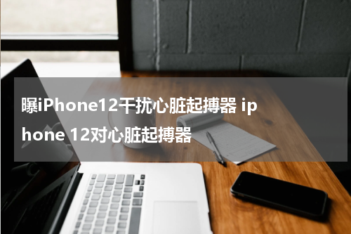曝iPhone12干扰心脏起搏器 iphone 12对心脏起搏器