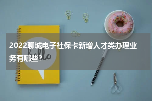 2022聊城电子社保卡新增人才类办理业务有哪些？
