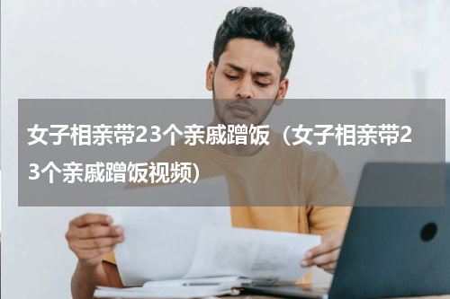 女子相亲带23个亲戚蹭饭（女子相亲带23个亲戚蹭饭视频）