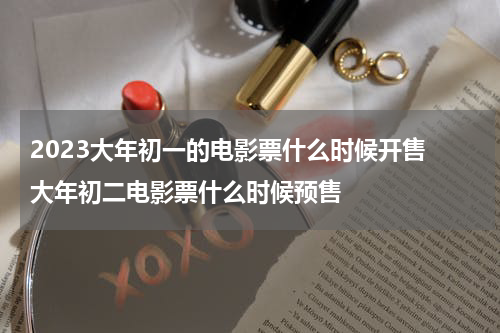 2023大年初一的电影票什么时候开售 大年初二电影票什么时候预售