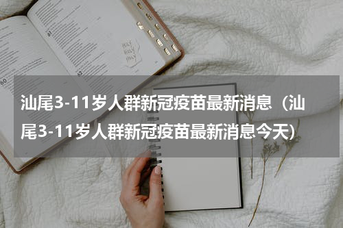 汕尾3-11岁人群新冠疫苗最新消息（汕尾3-11岁人群新冠疫苗最新消息今天）