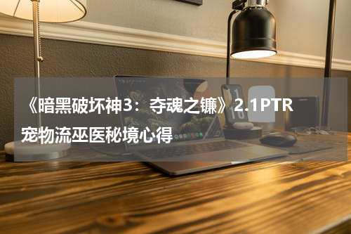 《暗黑破坏神3：夺魂之镰》2.1PTR宠物流巫医秘境心得