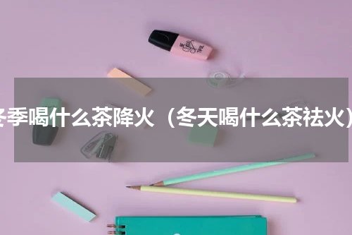 冬季喝什么茶降火（冬天喝什么茶祛火）