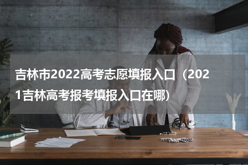 吉林市2022高考志愿填报入口（2021吉林高考报考填报入口在哪）
