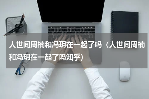 人世间周楠和冯玥在一起了吗（人世间周楠和冯玥在一起了吗知乎）