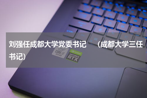 刘强任成都大学党委书记　（成都大学三任书记）