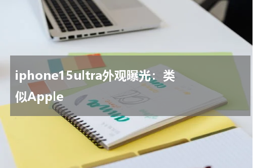 iphone15ultra外观曝光：类似Apple