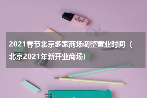 2021春节北京多家商场调整营业时间（北京2021年新开业商场）