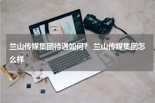 兰山传媒集团待遇如何？ 兰山传媒集团怎么样