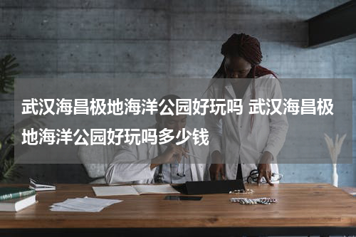 武汉海昌极地海洋公园好玩吗 武汉海昌极地海洋公园好玩吗多少钱