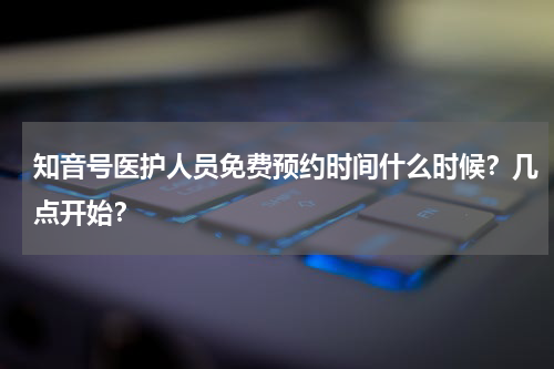 知音号医护人员免费预约时间什么时候？几点开始？