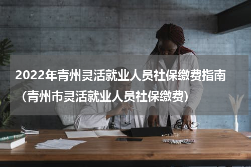 2022年青州灵活就业人员社保缴费指南（青州市灵活就业人员社保缴费）