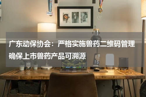 广东动保协会：严格实施兽药二维码管理 确保上市兽药产品可溯源
