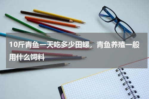 10斤青鱼一天吃多少田螺，青鱼养殖一般用什么饲料