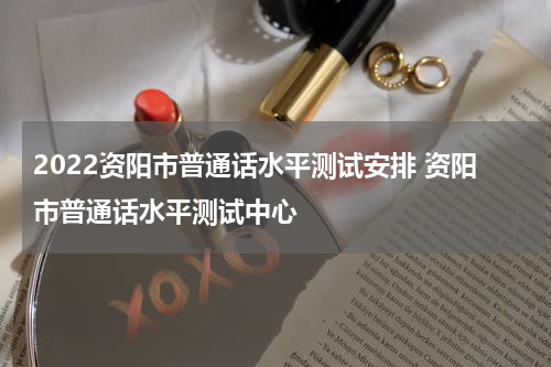 2022资阳市普通话水平测试安排 资阳市普通话水平测试中心