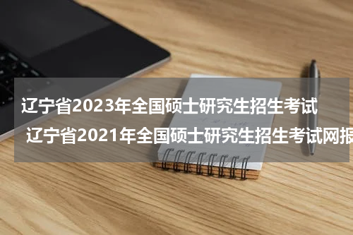 辽宁省2023年全国硕士研究生招生考试 辽宁省2021年全国硕士研究生招生考试网报公告