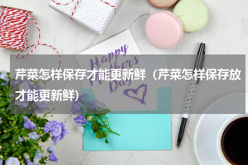 芹菜怎样保存才能更新鲜（芹菜怎样保存放才能更新鲜）