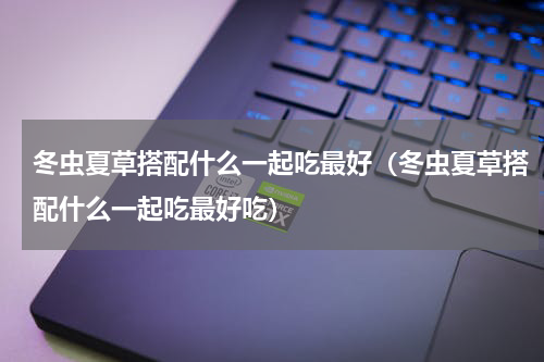 冬虫夏草搭配什么一起吃最好（冬虫夏草搭配什么一起吃最好吃）