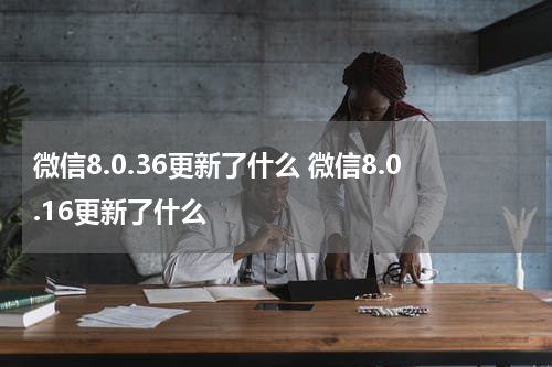 微信8.0.36更新了什么 微信8.0.16更新了什么