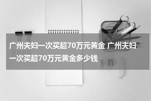 广州夫妇一次买超70万元黄金 广州夫妇一次买超70万元黄金多少钱
