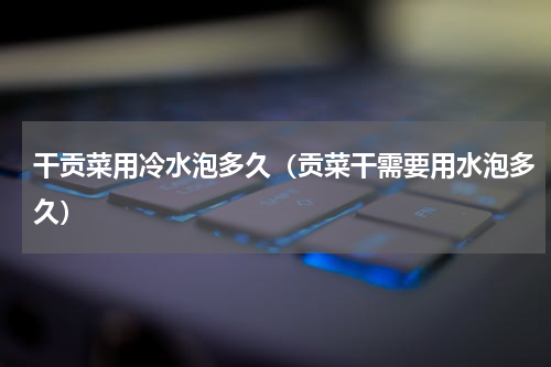 干贡菜用冷水泡多久（贡菜干需要用水泡多久）
