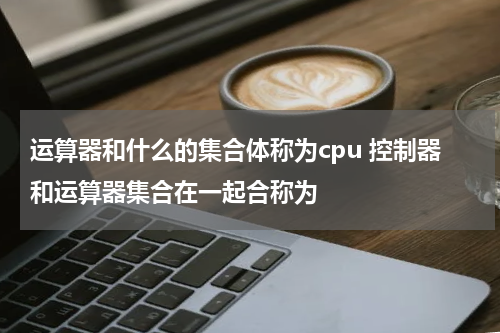 运算器和什么的集合体称为cpu 控制器和运算器集合在一起合称为