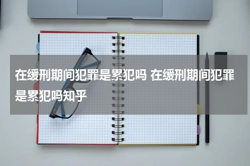 在缓刑期间犯罪是累犯吗 在缓刑期间犯罪是累犯吗知乎