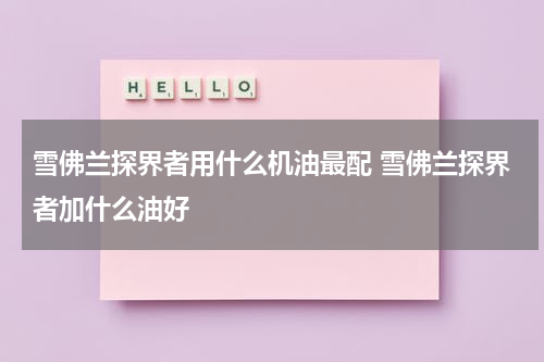 雪佛兰探界者用什么机油最配 雪佛兰探界者加什么油好