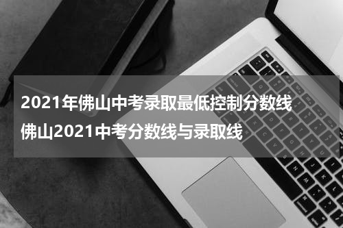2021年佛山中考录取最低控制分数线 佛山2021中考分数线与录取线