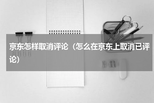 京东怎样取消评论（怎么在京东上取消已评论）