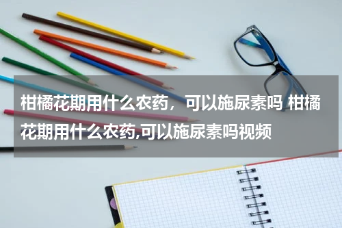 柑橘花期用什么农药，可以施尿素吗 柑橘花期用什么农药,可以施尿素吗视频