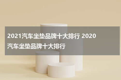 2021汽车坐垫品牌十大排行 2020汽车坐垫品牌十大排行