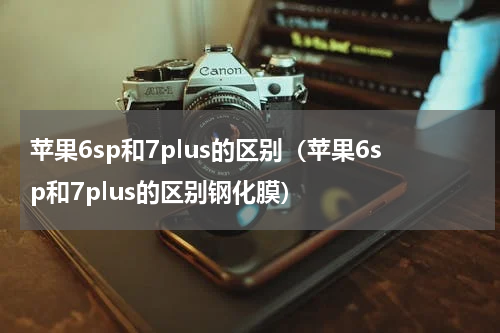 苹果6sp和7plus的区别（苹果6sp和7plus的区别钢化膜）