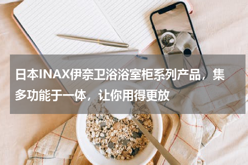 日本INAX伊奈卫浴浴室柜系列产品，集多功能于一体，让你用得更放
