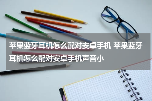 苹果蓝牙耳机怎么配对安卓手机 苹果蓝牙耳机怎么配对安卓手机声音小