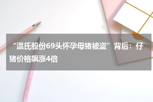 “温氏股份69头怀孕母猪被盗”背后：仔猪价格飙涨4倍