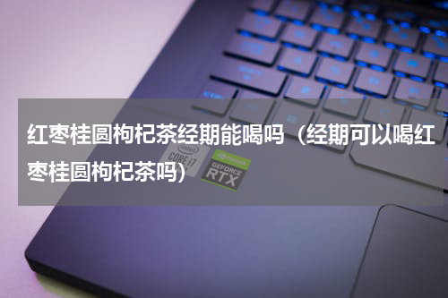 红枣桂圆枸杞茶经期能喝吗（经期可以喝红枣桂圆枸杞茶吗）