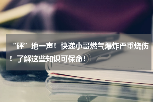 “砰”地一声！快递小哥燃气爆炸严重烧伤！了解这些知识可保命！