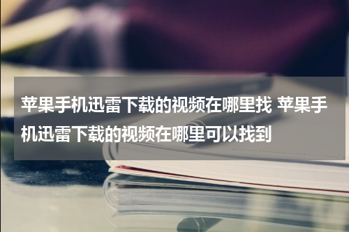 苹果手机迅雷下载的视频在哪里找 苹果手机迅雷下载的视频在哪里可以找到