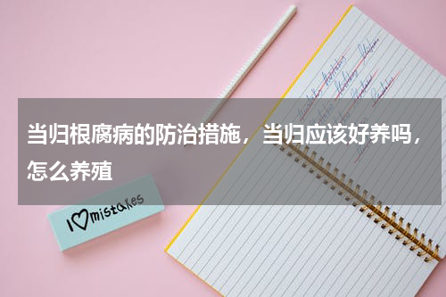 当归根腐病的防治措施，当归应该好养吗，怎么养殖