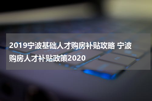 2019宁波基础人才购房补贴攻略 宁波购房人才补贴政策2020