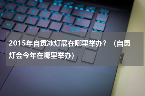 2015年自贡冰灯展在哪里举办？（自贡灯会今年在哪里举办）