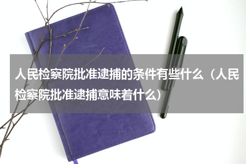 人民检察院批准逮捕的条件有些什么（人民检察院批准逮捕意味着什么）