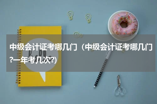 中级会计证考哪几门（中级会计证考哪几门?一年考几次?）