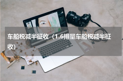 车船税减半征收（1.6排量车船税减半征收）
