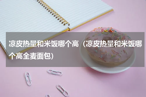 凉皮热量和米饭哪个高（凉皮热量和米饭哪个高全麦面包）