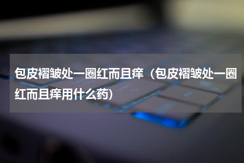 包皮褶皱处一圈红而且痒（包皮褶皱处一圈红而且痒用什么药）